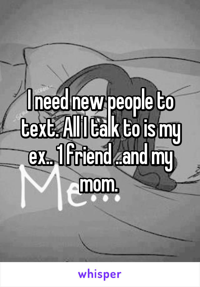 I need new people to text. All I talk to is my ex.. 1 friend ..and my mom. 