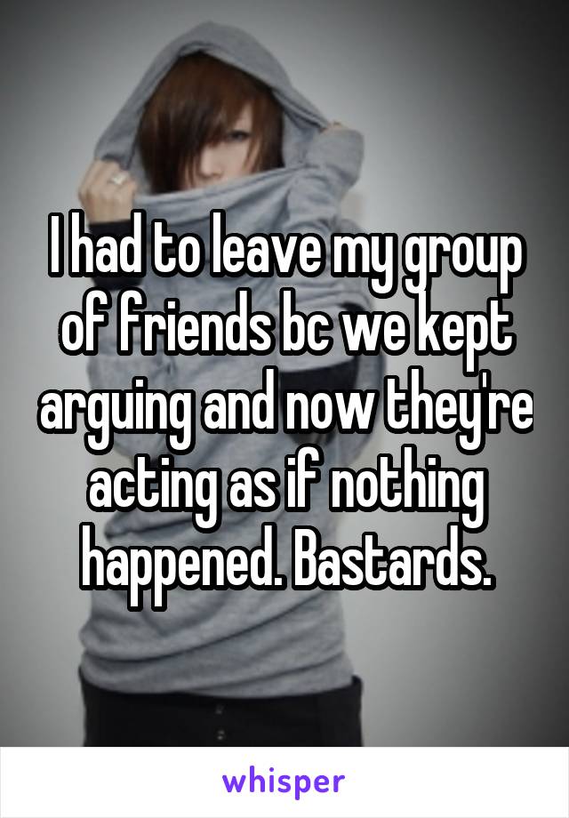 I had to leave my group of friends bc we kept arguing and now they're acting as if nothing happened. Bastards.