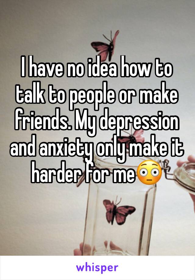 I have no idea how to talk to people or make friends. My depression and anxiety only make it harder for me😳