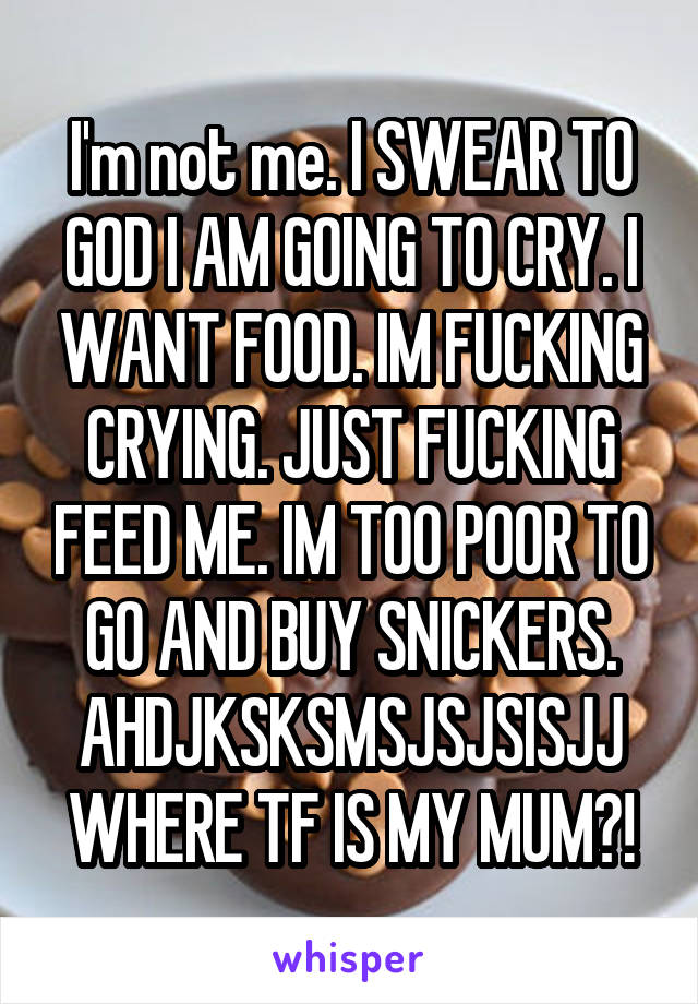 I'm not me. I SWEAR TO GOD I AM GOING TO CRY. I WANT FOOD. IM FUCKING CRYING. JUST FUCKING FEED ME. IM TOO POOR TO GO AND BUY SNICKERS. AHDJKSKSMSJSJSISJJ WHERE TF IS MY MUM?!