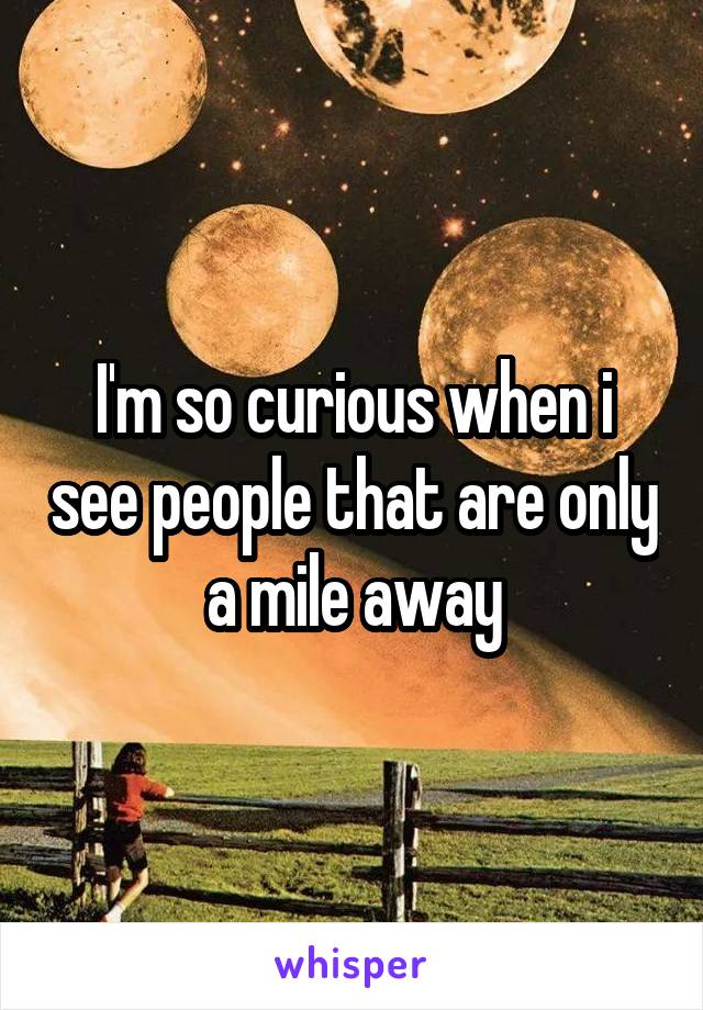 I'm so curious when i see people that are only a mile away
