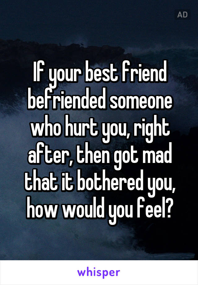 If your best friend befriended someone who hurt you, right after, then got mad that it bothered you, how would you feel?