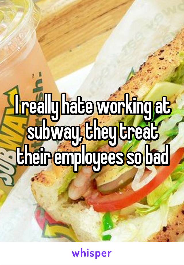 I really hate working at subway, they treat their employees so bad