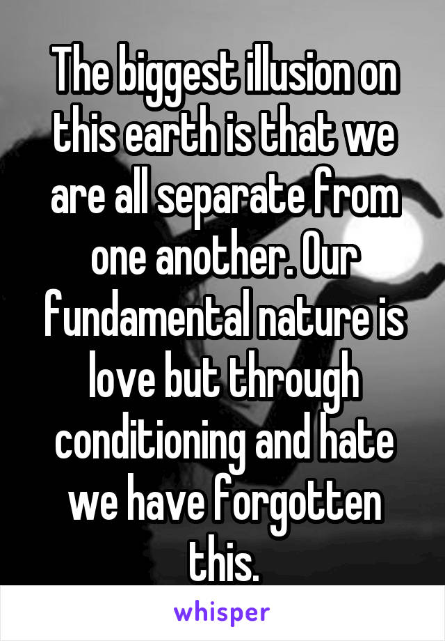 The biggest illusion on this earth is that we are all separate from one another. Our fundamental nature is love but through conditioning and hate we have forgotten this.