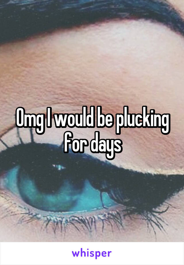 Omg I would be plucking for days