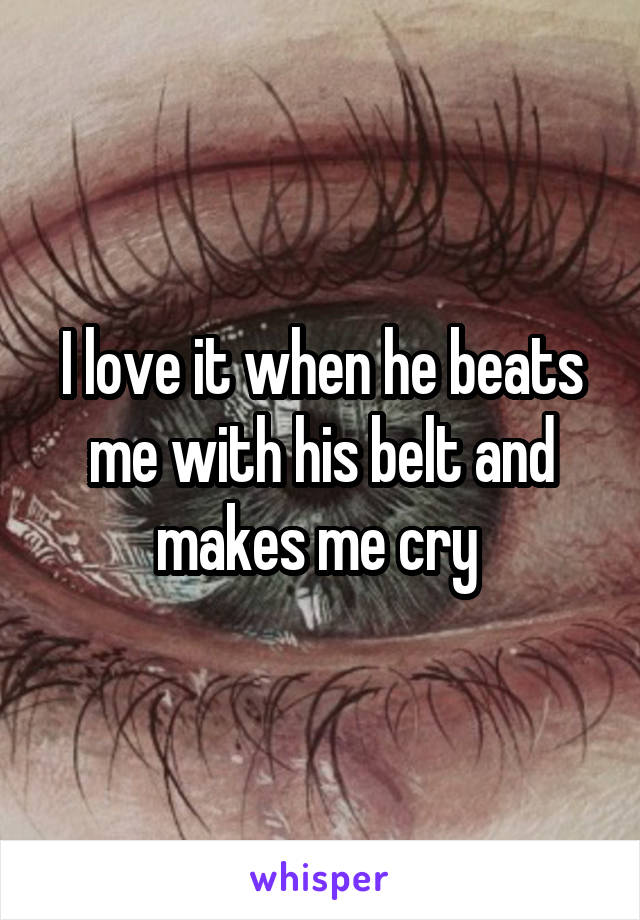 I love it when he beats me with his belt and makes me cry 