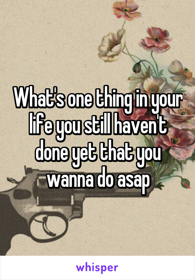 What's one thing in your life you still haven't done yet that you wanna do asap