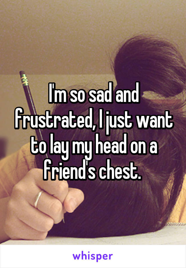 I'm so sad and frustrated, I just want to lay my head on a friend's chest. 
