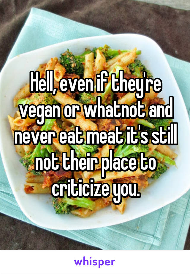 Hell, even if they're vegan or whatnot and never eat meat it's still not their place to criticize you.