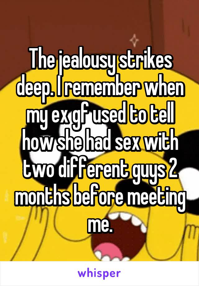 The jealousy strikes deep. I remember when my ex gf used to tell how she had sex with two different guys 2 months before meeting me.