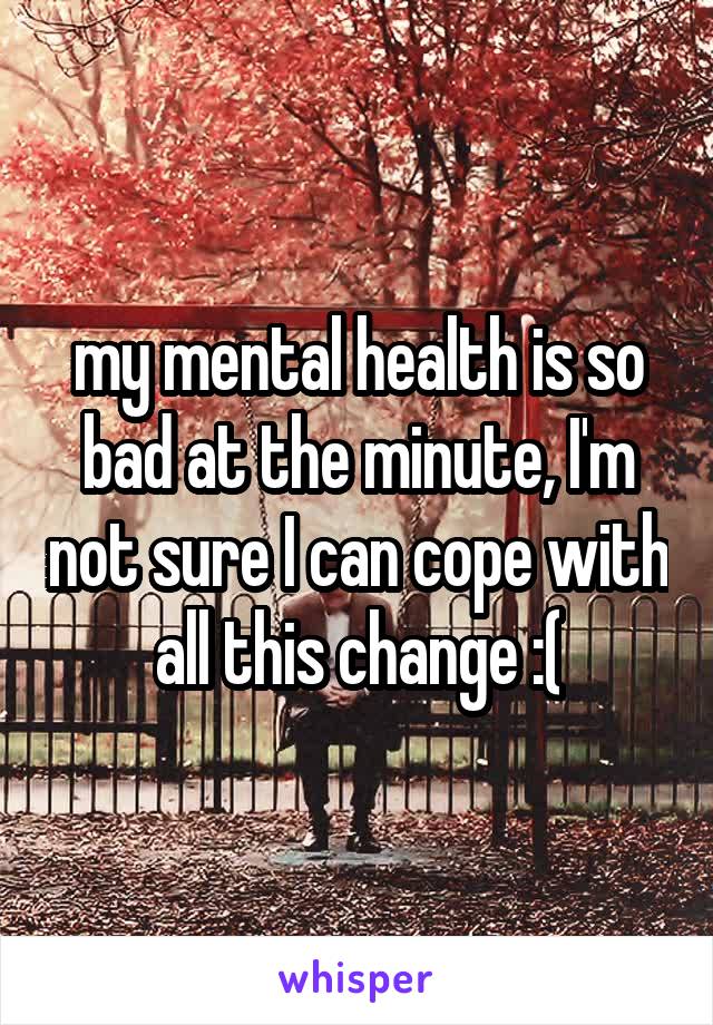 my mental health is so bad at the minute, I'm not sure I can cope with all this change :(