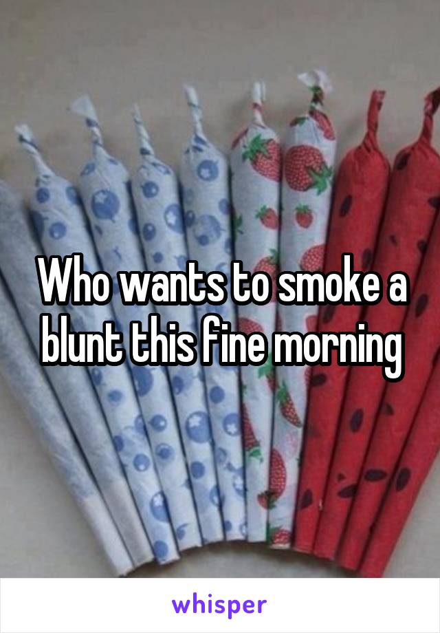 Who wants to smoke a blunt this fine morning