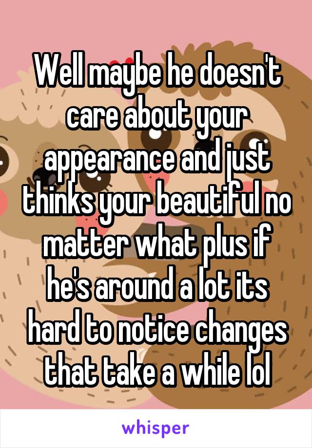 Well maybe he doesn't care about your appearance and just thinks your beautiful no matter what plus if he's around a lot its hard to notice changes that take a while lol