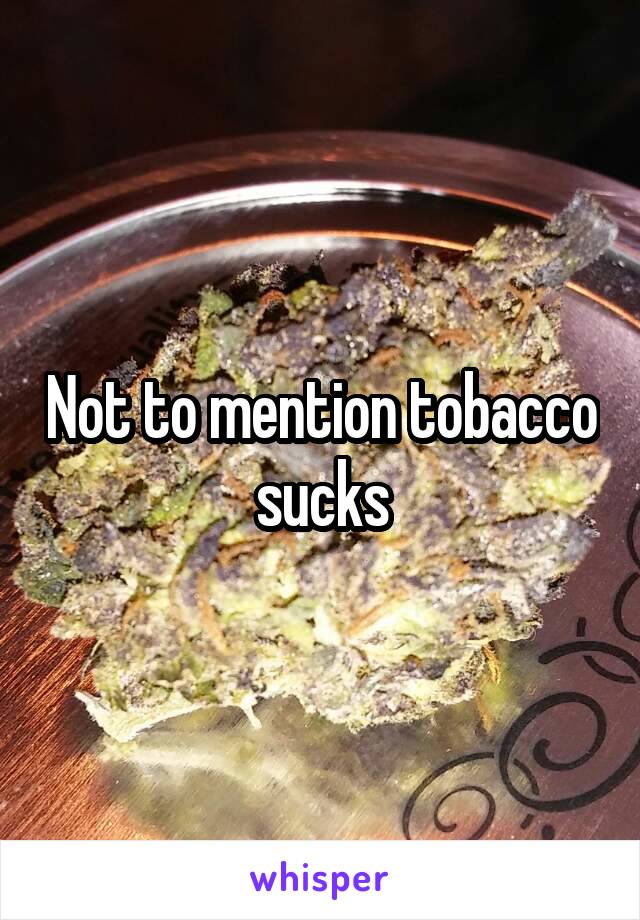 Not to mention tobacco sucks