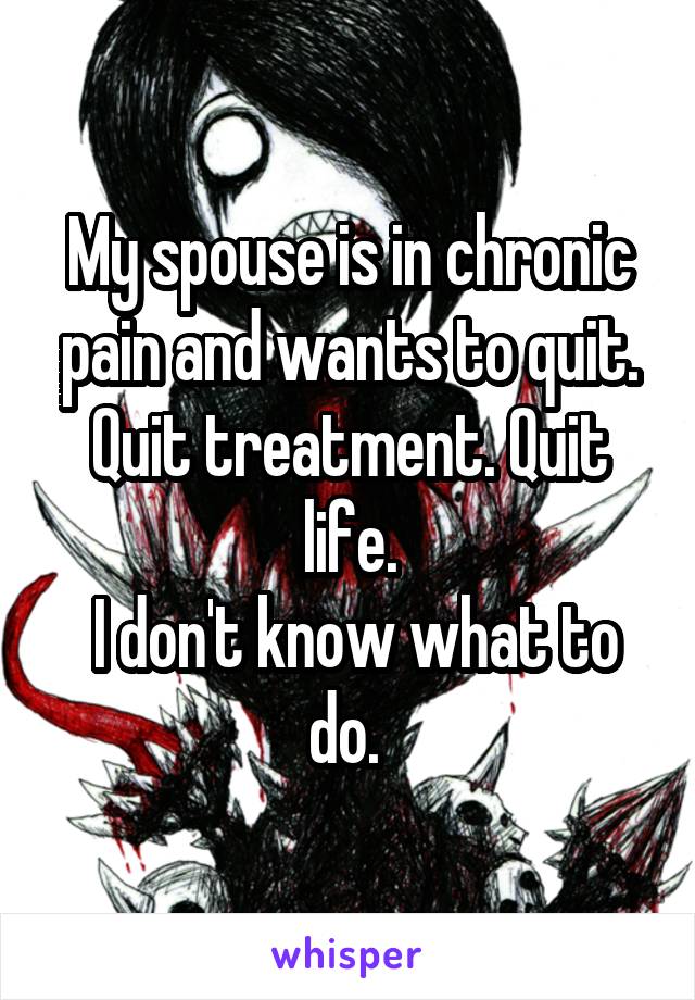 My spouse is in chronic pain and wants to quit. Quit treatment. Quit life.
 I don't know what to do. 