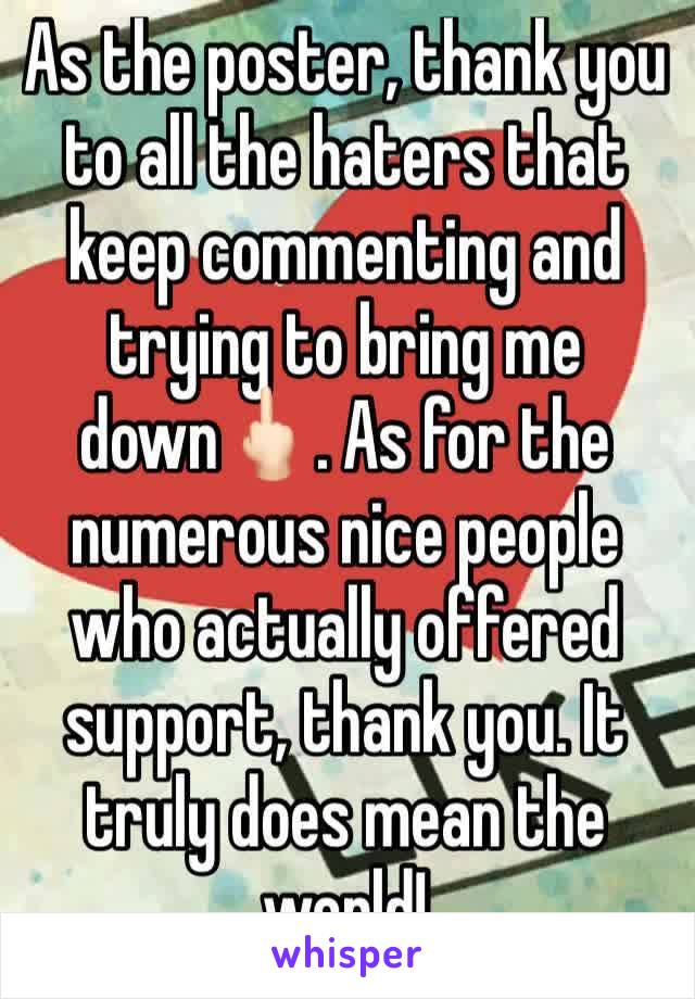 As the poster, thank you to all the haters that keep commenting and trying to bring me down🖕🏻. As for the numerous nice people who actually offered support, thank you. It truly does mean the world!