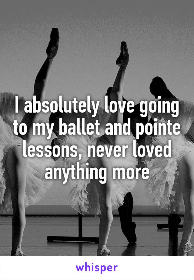 I absolutely love going to my ballet and pointe lessons, never loved anything more