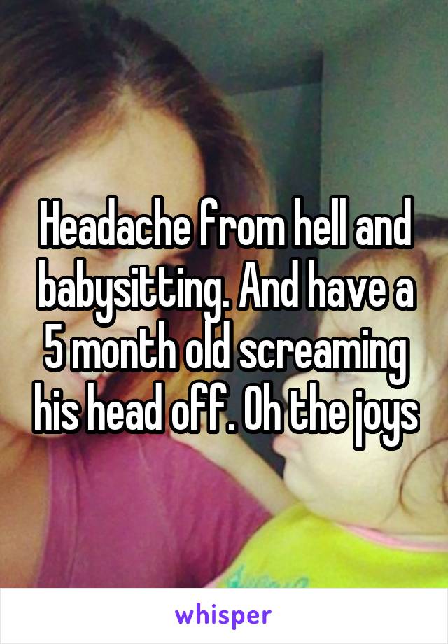 Headache from hell and babysitting. And have a 5 month old screaming his head off. Oh the joys