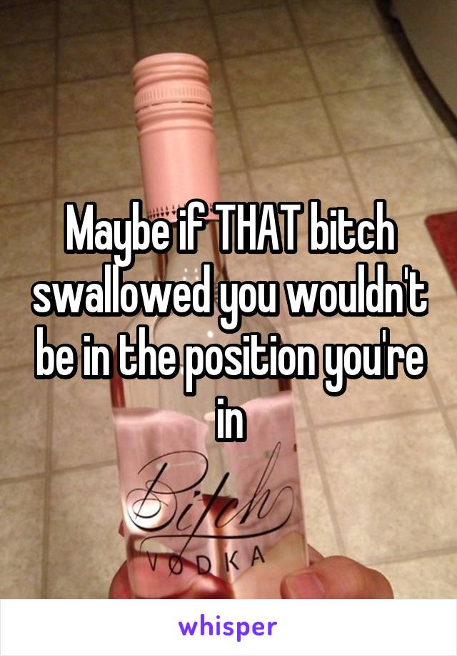 Maybe if THAT bitch swallowed you wouldn't be in the position you're in