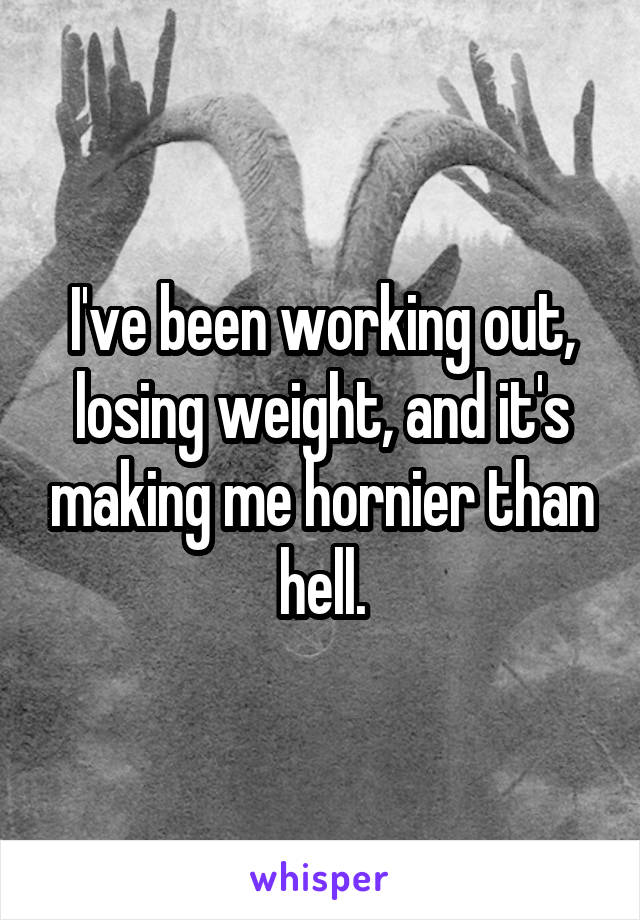 I've been working out, losing weight, and it's making me hornier than hell.