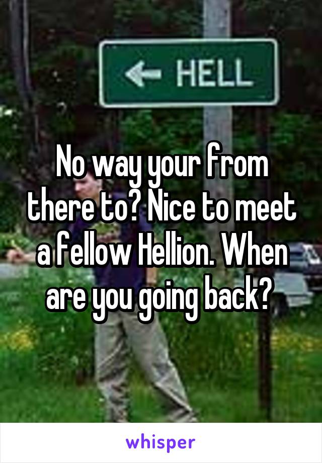 No way your from there to? Nice to meet a fellow Hellion. When are you going back? 