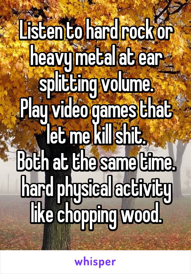 Listen to hard rock or heavy metal at ear splitting volume.
Play video games that let me kill shit.
Both at the same time. hard physical activity like chopping wood.
