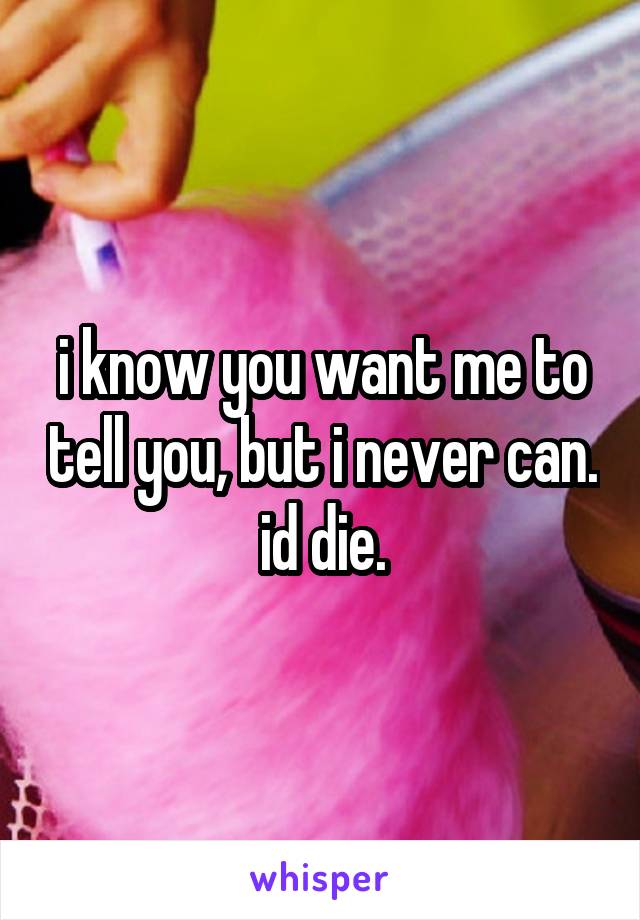i know you want me to tell you, but i never can. id die.