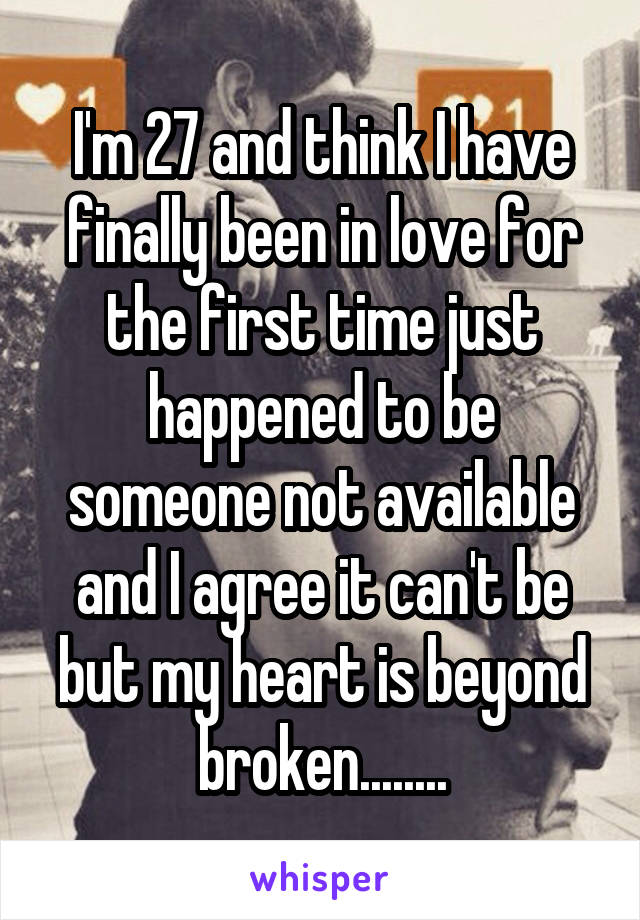 I'm 27 and think I have finally been in love for the first time just happened to be someone not available and I agree it can't be but my heart is beyond broken........