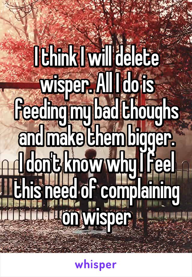 I think I will delete wisper. All I do is feeding my bad thoughs and make them bigger.
I don't know why I feel this need of complaining on wisper