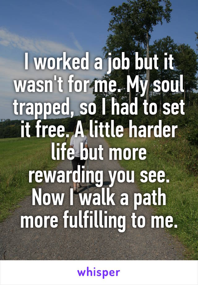 I worked a job but it wasn't for me. My soul trapped, so I had to set it free. A little harder life but more rewarding you see. Now I walk a path more fulfilling to me.