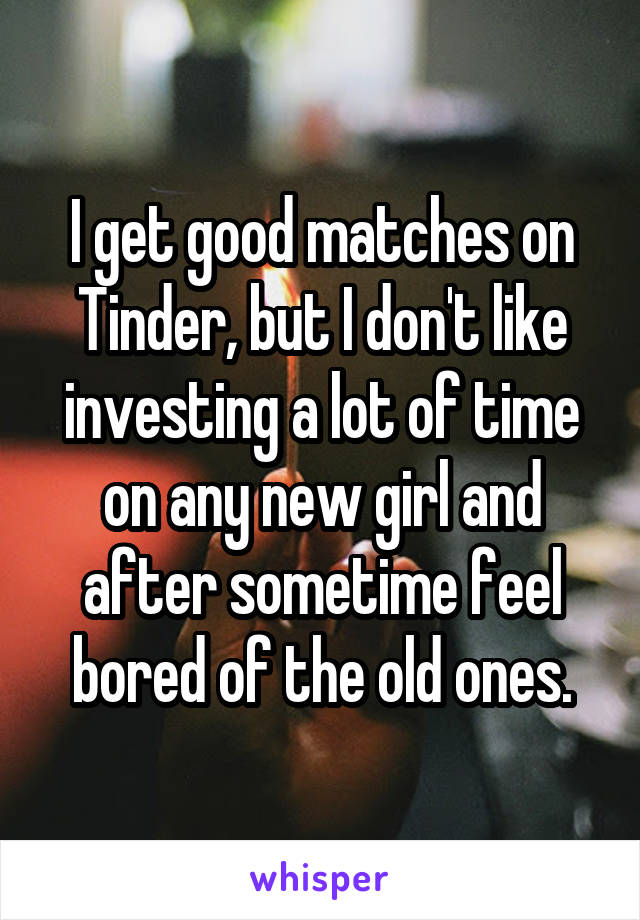 I get good matches on Tinder, but I don't like investing a lot of time on any new girl and after sometime feel bored of the old ones.