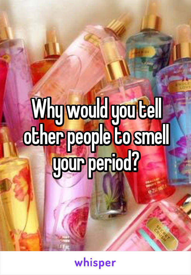 Why would you tell other people to smell your period?