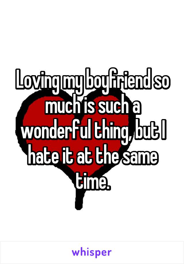 Loving my boyfriend so much is such a wonderful thing, but I hate it at the same time.