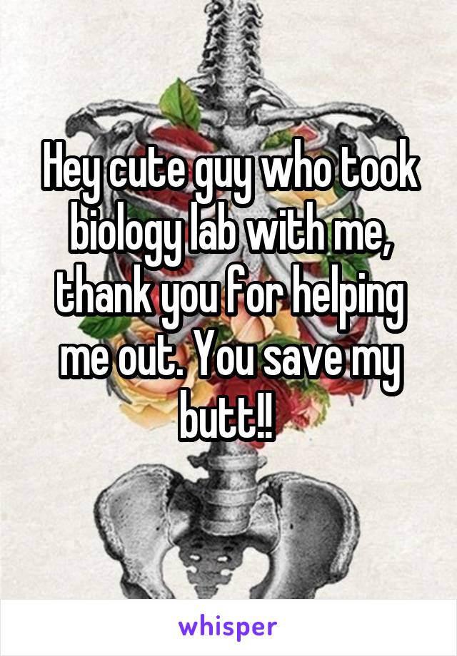 Hey cute guy who took biology lab with me, thank you for helping me out. You save my butt!! 
