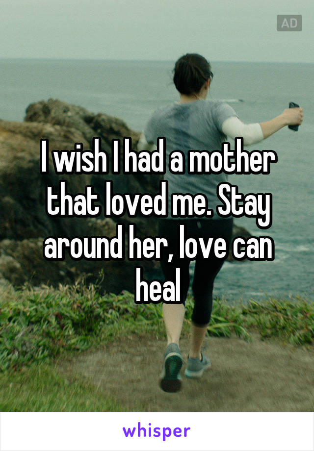 I wish I had a mother that loved me. Stay around her, love can heal