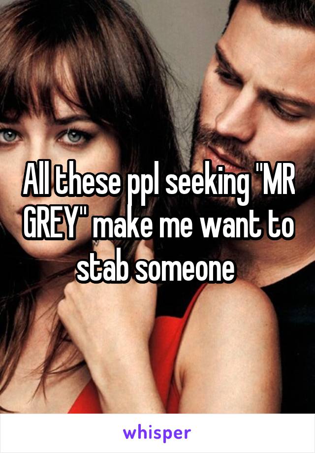 All these ppl seeking "MR GREY" make me want to stab someone 