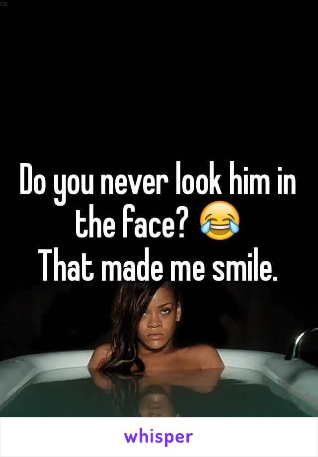 Do you never look him in the face? 😂
That made me smile. 