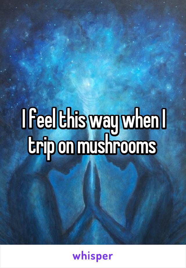 I feel this way when I trip on mushrooms 
