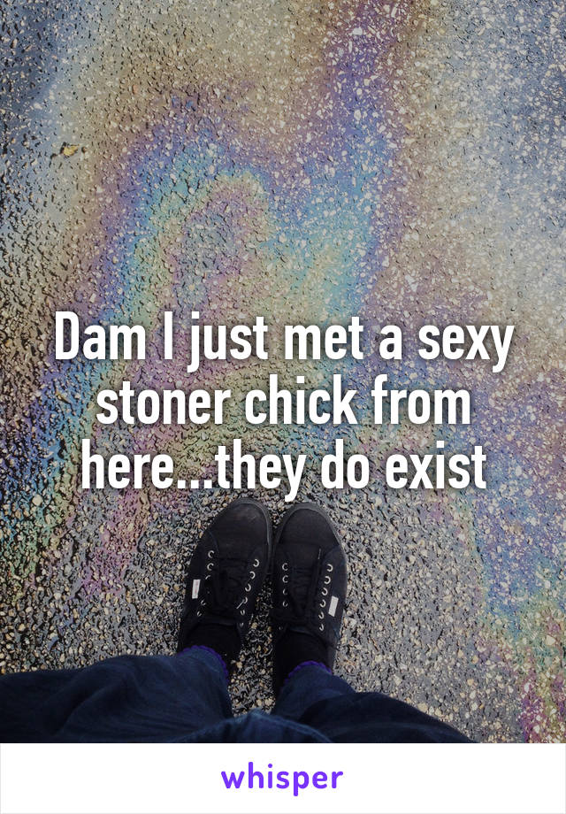 Dam I just met a sexy stoner chick from here...they do exist