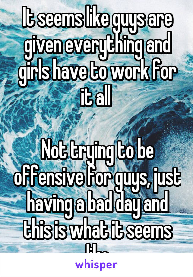 It seems like guys are given everything and girls have to work for it all 

Not trying to be offensive for guys, just having a bad day and this is what it seems like