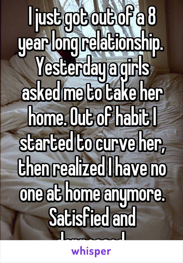 I just got out of a 8 year long relationship. 
Yesterday a girls asked me to take her home. Out of habit I started to curve her, then realized I have no one at home anymore.
Satisfied and depressed 
