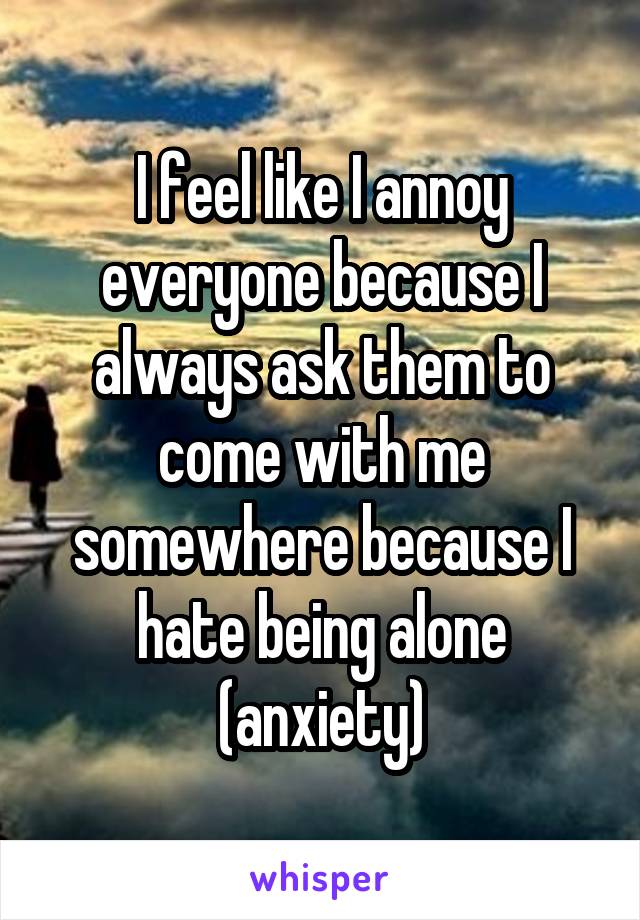 I feel like I annoy everyone because I always ask them to come with me somewhere because I hate being alone (anxiety)