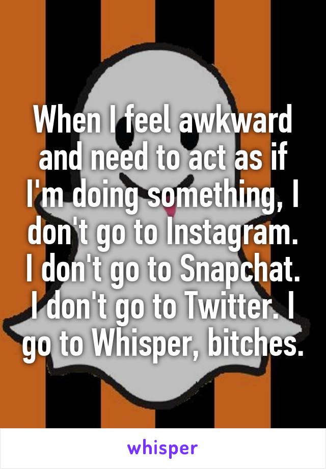 When I feel awkward and need to act as if I'm doing something, I don't go to Instagram. I don't go to Snapchat. I don't go to Twitter. I go to Whisper, bitches.