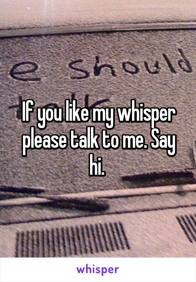 If you like my whisper please talk to me. Say hi. 