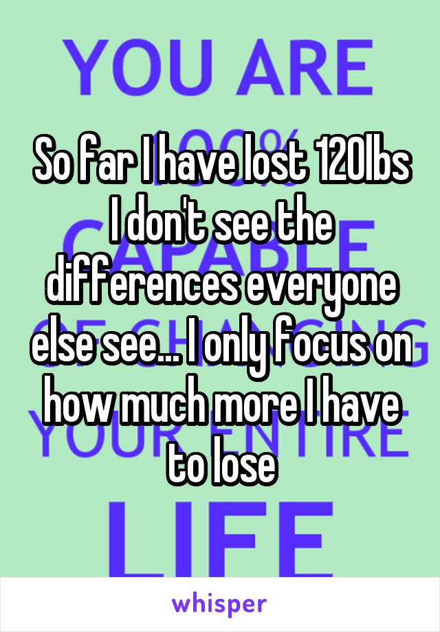 So far I have lost 120lbs I don't see the differences everyone else see... I only focus on how much more I have to lose