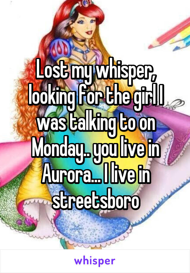 Lost my whisper, looking for the girl I was talking to on Monday.. you live in Aurora... I live in streetsboro