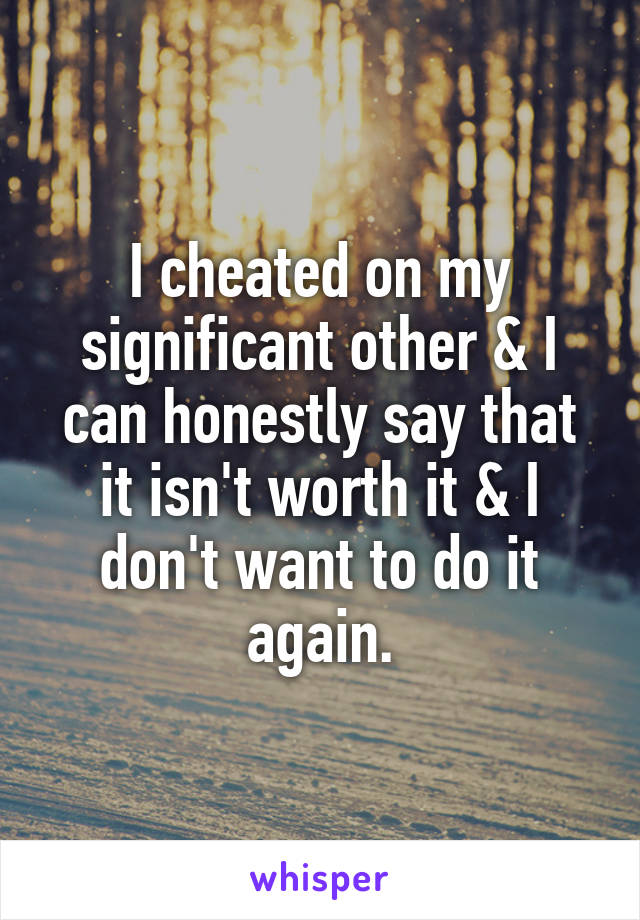 I cheated on my significant other & I can honestly say that it isn't worth it & I don't want to do it again.