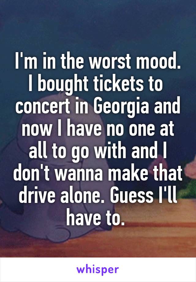 I'm in the worst mood. I bought tickets to  concert in Georgia and now I have no one at all to go with and I don't wanna make that drive alone. Guess I'll have to. 