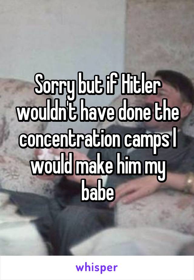 Sorry but if Hitler wouldn't have done the concentration camps I would make him my babe