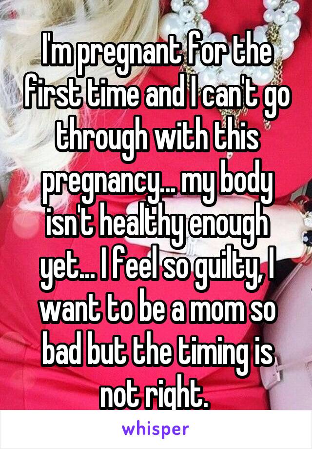 I'm pregnant for the first time and I can't go through with this pregnancy... my body isn't healthy enough yet... I feel so guilty, I want to be a mom so bad but the timing is not right. 